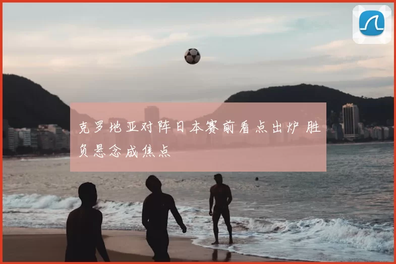 克罗地亚对阵日本赛前看点出炉 胜负悬念成焦点