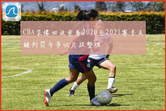 CBA录像回放重看2020至2021赛季关键判罚与争议片段整理