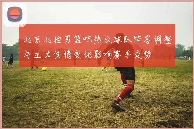北京北控男篮吧热议球队阵容调整与主力伤情变化影响赛季走势