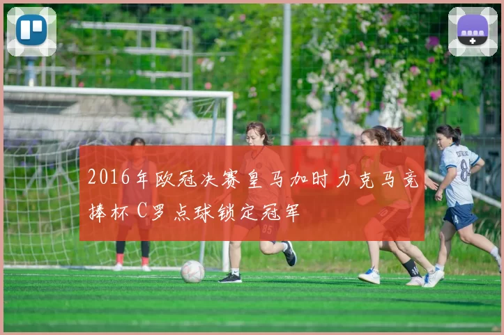 2016年欧冠决赛皇马加时力克马竞捧杯 C罗点球锁定冠军