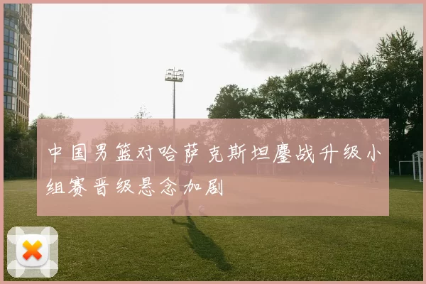 中国男篮对哈萨克斯坦鏖战升级小组赛晋级悬念加剧
