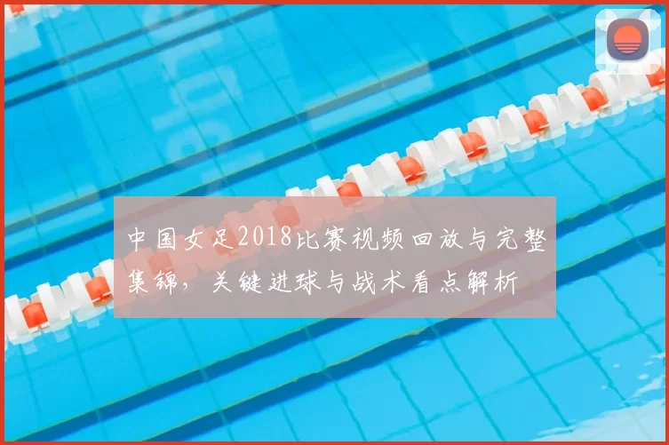 中国女足2018比赛视频回放与完整集锦，关键进球与战术看点解析