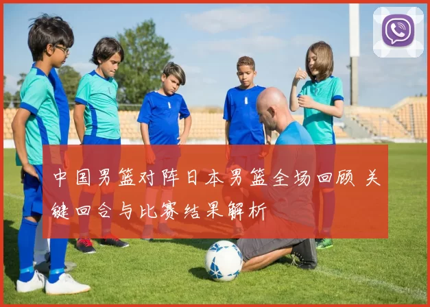 中国男篮对阵日本男篮全场回顾 关键回合与比赛结果解析