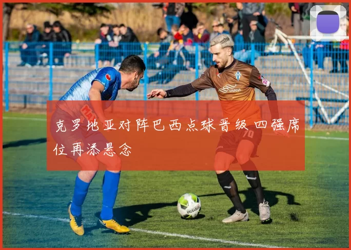 克罗地亚对阵巴西点球晋级 四强席位再添悬念