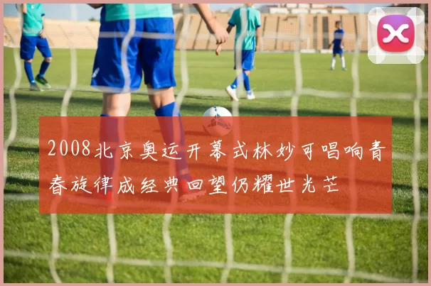 2008北京奥运开幕式林妙可唱响青春旋律成经典回望仍耀世光芒