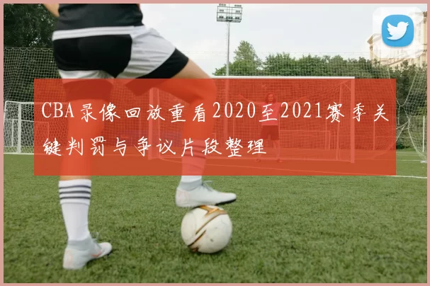 CBA录像回放重看2020至2021赛季关键判罚与争议片段整理