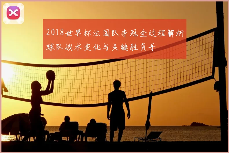 2018世界杯法国队夺冠全过程解析球队战术变化与关键胜负手