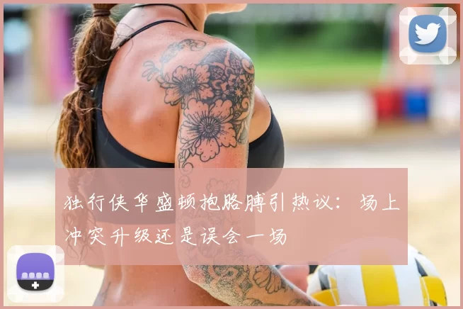 独行侠华盛顿抱胳膊引热议:场上冲突升级还是误会一场