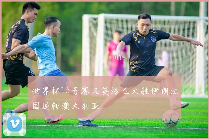 世界杯15号赛况英格兰大胜伊朗法国逆转澳大利亚