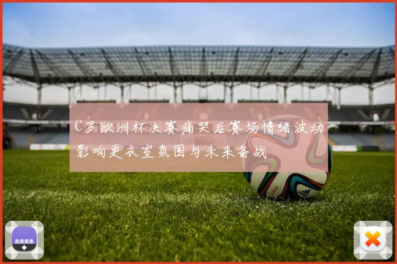 C罗欧洲杯决赛痛哭后赛场情绪波动影响更衣室氛围与未来备战