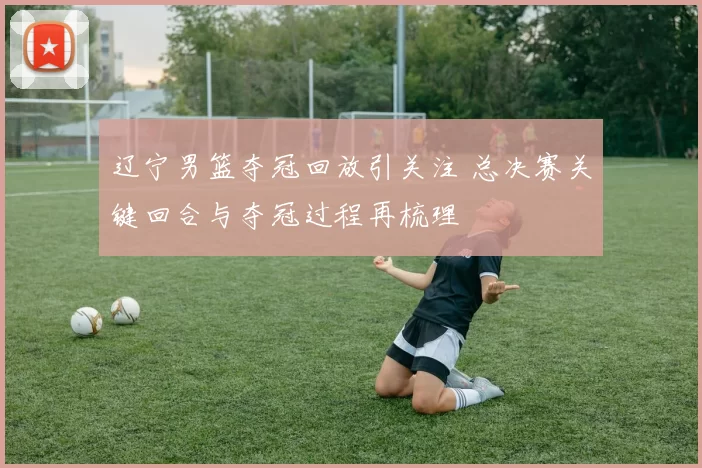 辽宁男篮夺冠回放引关注 总决赛关键回合与夺冠过程再梳理