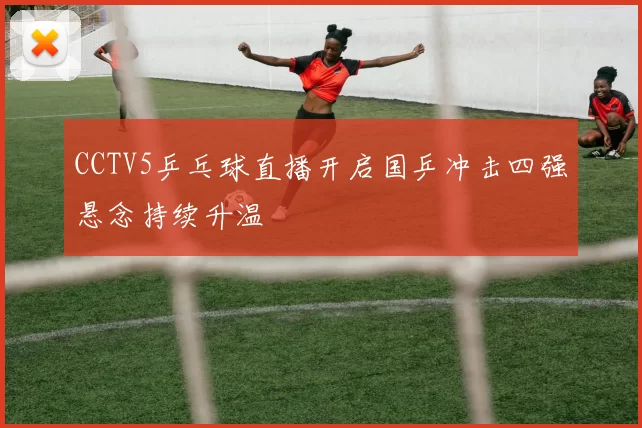 CCTV5乒乓球直播开启国乒冲击四强悬念持续升温