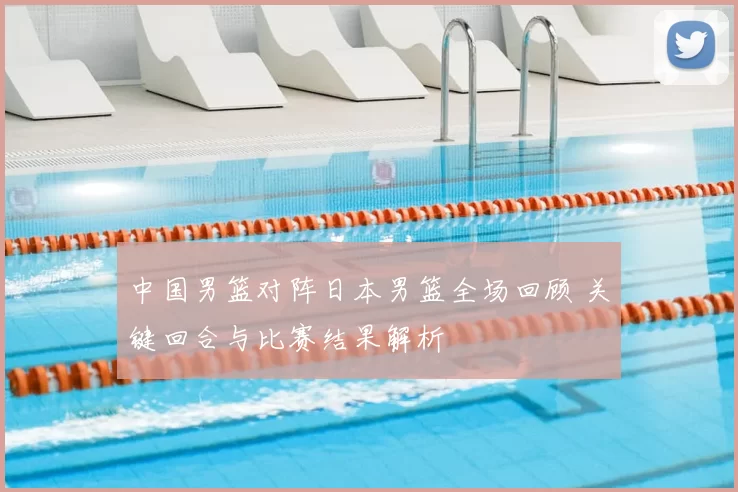 中国男篮对阵日本男篮全场回顾 关键回合与比赛结果解析