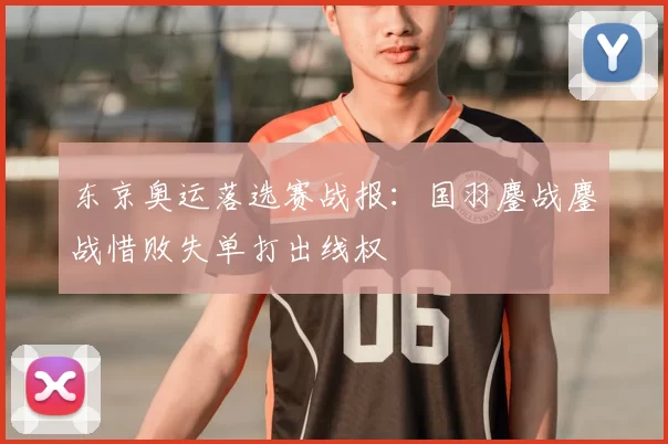 东京奥运落选赛战报：国羽鏖战鏖战惜败失单打出线权