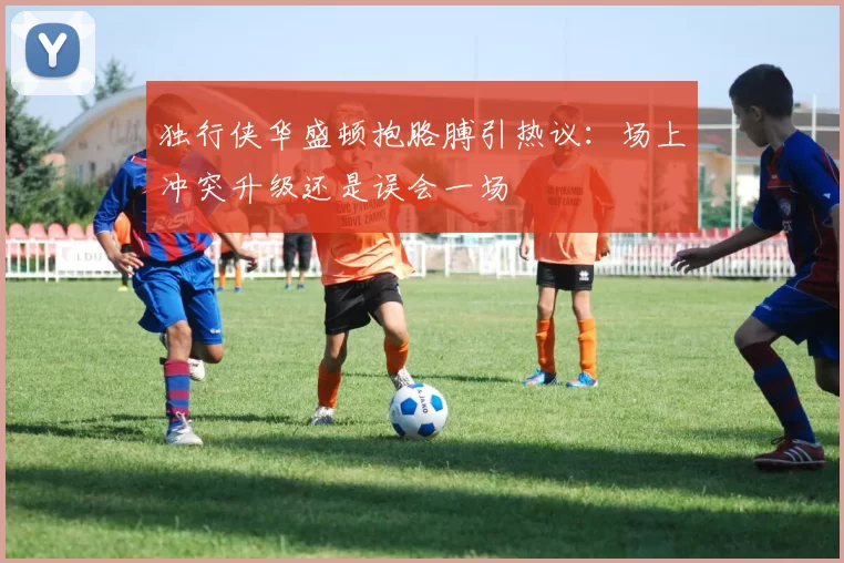 独行侠华盛顿抱胳膊引热议：场上冲突升级还是误会一场