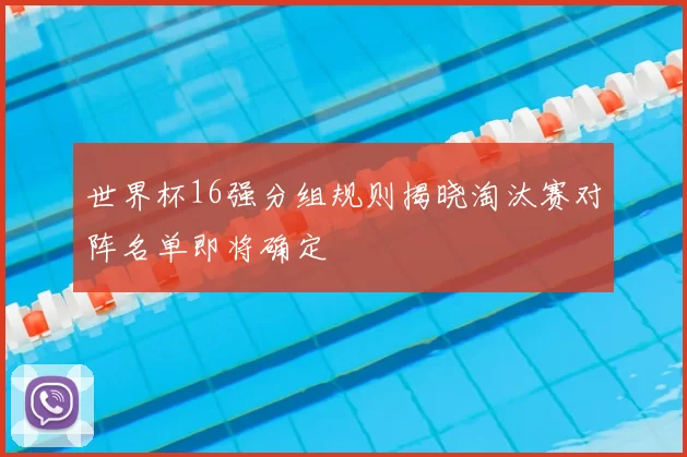 世界杯16强分组规则揭晓淘汰赛对阵名单即将确定