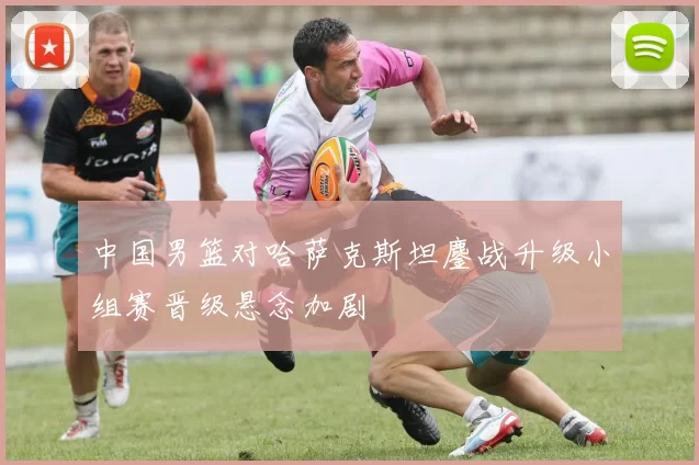 中国男篮对哈萨克斯坦鏖战升级小组赛晋级悬念加剧