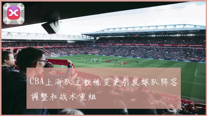 CBA上海队主教练变更引发球队阵容调整和战术重组