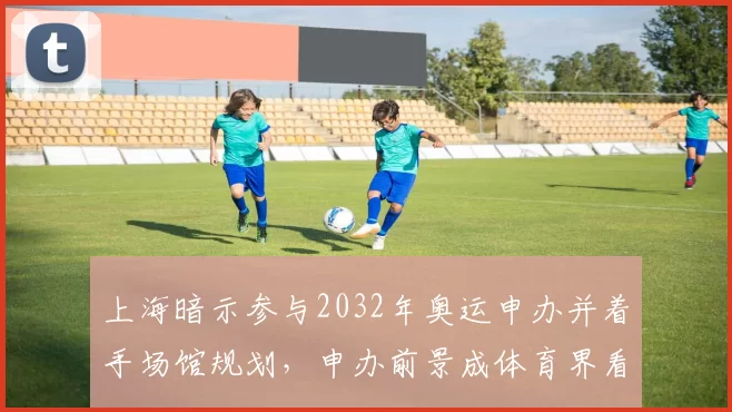 上海暗示参与2032年奥运申办并着手场馆规划,申办前景成体育界看点