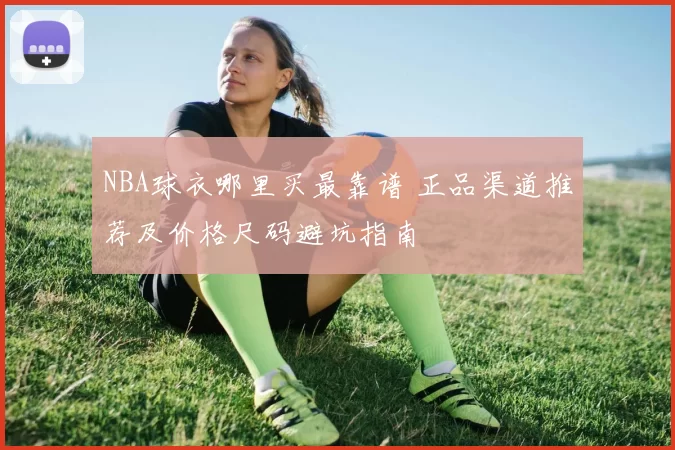 NBA球衣哪里买最靠谱 正品渠道推荐及价格尺码避坑指南