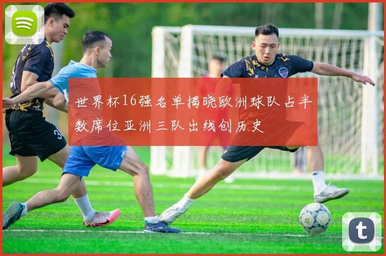 世界杯16强名单揭晓欧洲球队占半数席位亚洲三队出线创历史