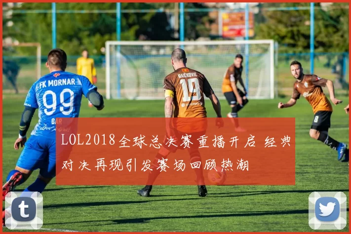 LOL2018全球总决赛重播开启 经典对决再现引发赛场回顾热潮
