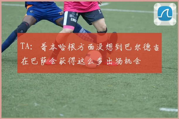 TA：哥本哈根方面没想到巴尔德吉在巴萨会获得这么多出场机会