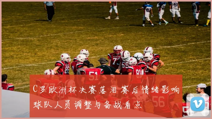 C罗欧洲杯决赛落泪 赛后情绪影响球队人员调整与备战看点