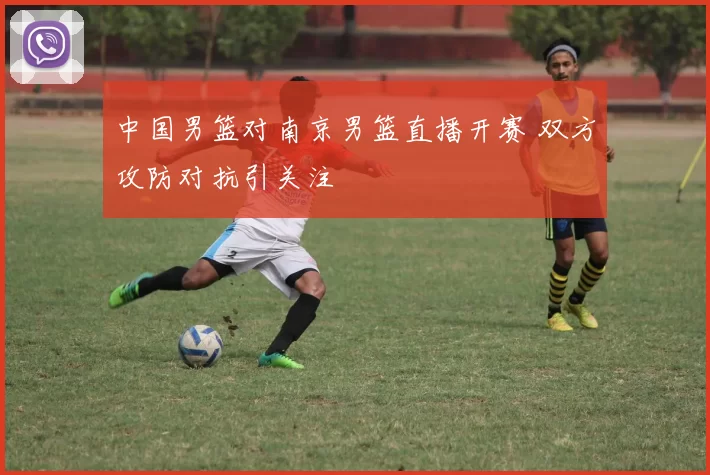 中国男篮对南京男篮直播开赛 双方攻防对抗引关注