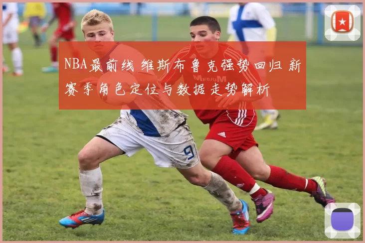 NBA最前线 维斯布鲁克强势回归 新赛季角色定位与数据走势解析