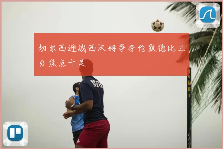切尔西迎战西汉姆争夺伦敦德比三分焦点十足
