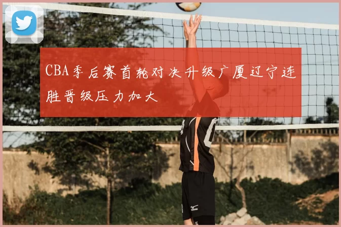 CBA季后赛首轮对决升级广厦辽宁连胜晋级压力加大