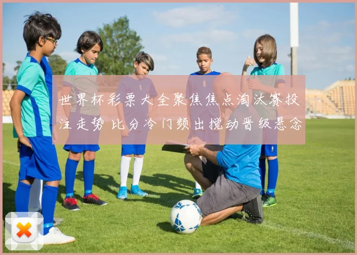 世界杯彩票大全聚焦焦点淘汰赛投注走势 比分冷门频出搅动晋级悬念