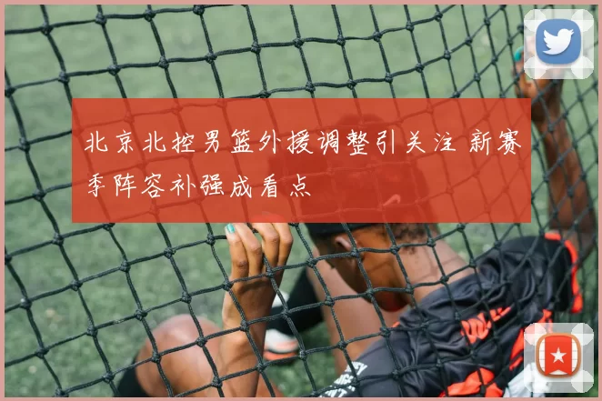 北京北控男篮外援调整引关注 新赛季阵容补强成看点