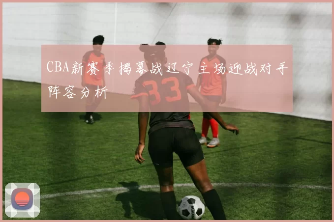 CBA新赛季揭幕战辽宁主场迎战对手阵容分析