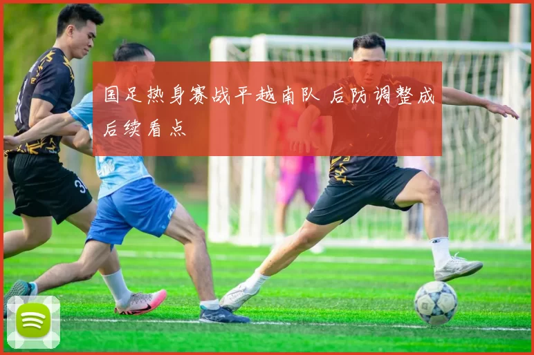 国足热身赛战平越南队 后防调整成后续看点