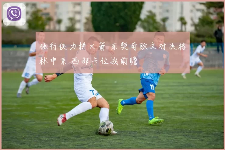 独行侠力拼火箭 东契奇欧文对决格林申京 西部卡位战前瞻