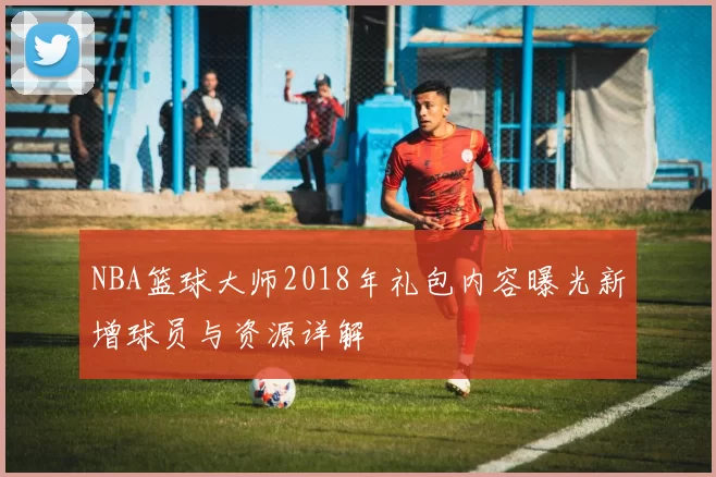 NBA篮球大师2018年礼包内容曝光新增球员与资源详解