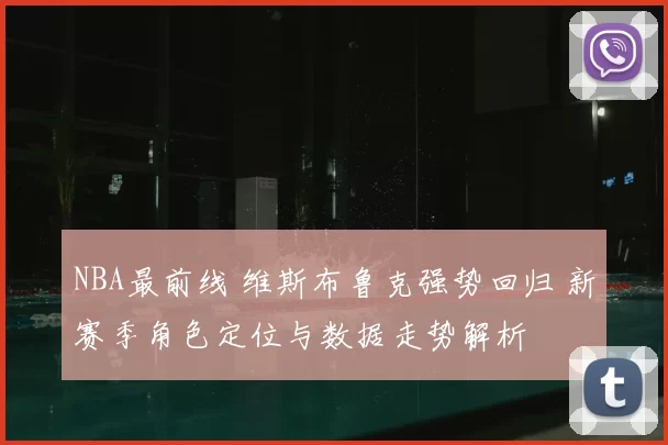 NBA最前线 维斯布鲁克强势回归 新赛季角色定位与数据走势解析