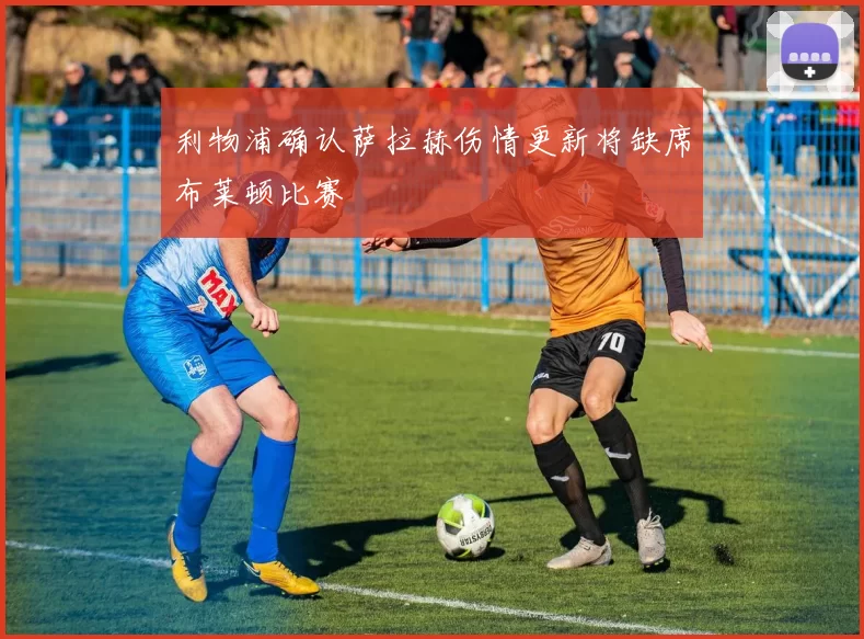 利物浦确认萨拉赫伤情更新将缺席布莱顿比赛