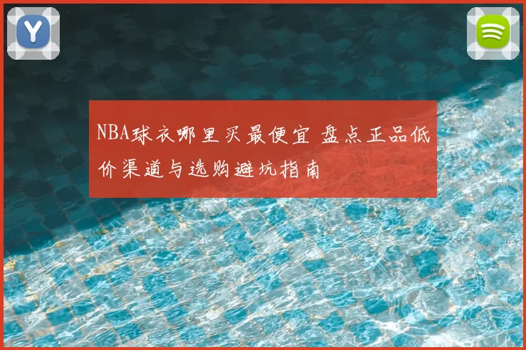 NBA球衣哪里买最便宜 盘点正品低价渠道与选购避坑指南