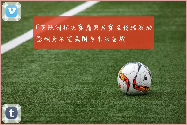 C罗欧洲杯决赛痛哭后赛场情绪波动影响更衣室氛围与未来备战