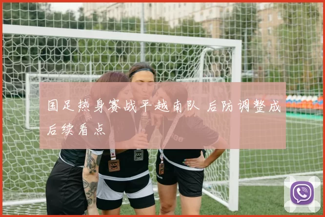 国足热身赛战平越南队 后防调整成后续看点