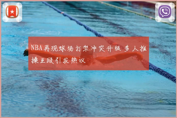 NBA再现球场打架冲突升级 多人推搡互殴引发热议