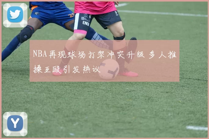 NBA再现球场打架冲突升级 多人推搡互殴引发热议