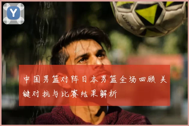 中国男篮对阵日本男篮全场回顾 关键对抗与比赛结果解析