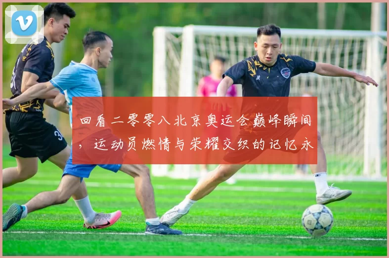 回看二零零八北京奥运会巅峰瞬间，运动员燃情与荣耀交织的记忆永恒