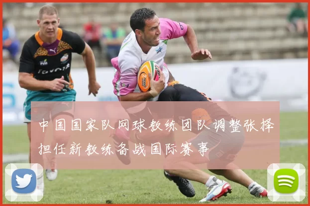 中国国家队网球教练团队调整张择担任新教练备战国际赛事