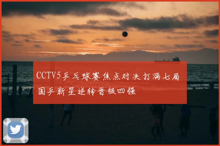 CCTV5乒乓球赛焦点对决打满七局 国乒新星逆转晋级四强