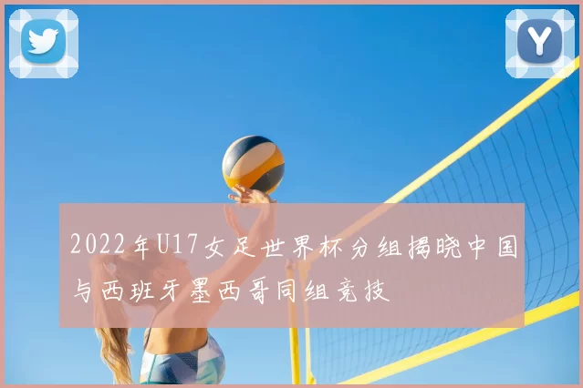 2022年U17女足世界杯分组揭晓中国与西班牙墨西哥同组竞技